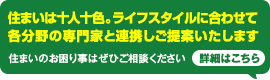 住まいは十人十色。ライフスタイルに合わせて各分野の専門家と連携しご提案いたします。住まいのお困り事はぜひご相談ください